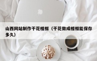 灵宝山西网站制作干花相框（干花做成相框能保存多久）